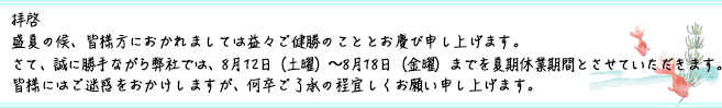 拝啓
盛夏の候、皆様方におかれましては益々ご健勝のこととお慶び申し上げます。
さて、誠に勝手ながら弊社では、8月12日(土曜)〜8月18日(金曜)までを夏期休業期間とさせていただきます。
皆様にはご迷惑をおかけしますが、何卒ご了承の程宜しくお願い申し上げます。